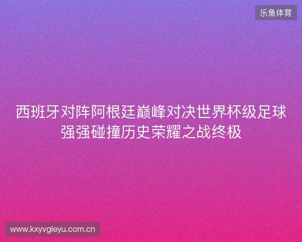 西班牙对阵阿根廷巅峰对决世界杯级足球强强碰撞历史荣耀之战终极