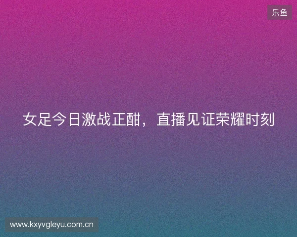 女足今日激战正酣，直播见证荣耀时刻